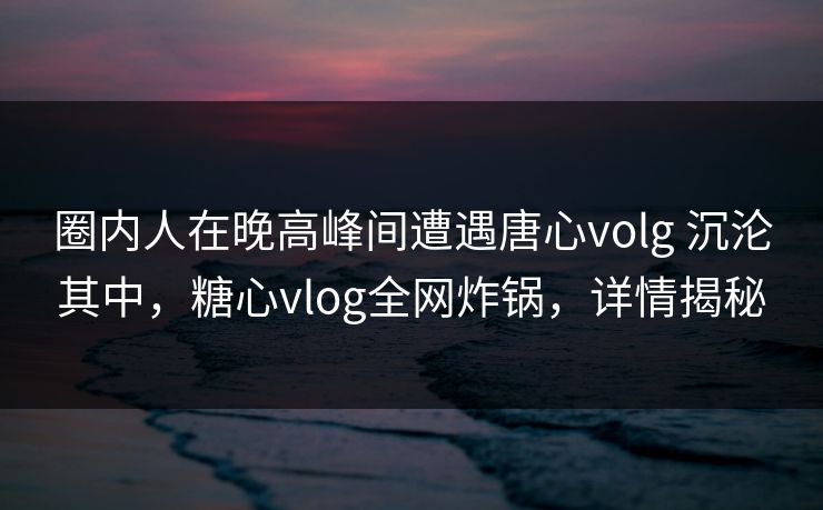 圈内人在晚高峰间遭遇唐心volg 沉沦其中，糖心vlog全网炸锅，详情揭秘