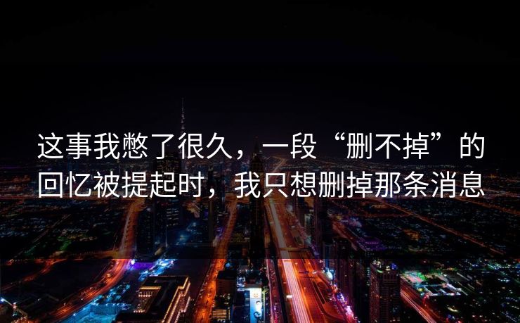 这事我憋了很久,一段“删不掉”的回忆被提起时,我只想删掉那条消息