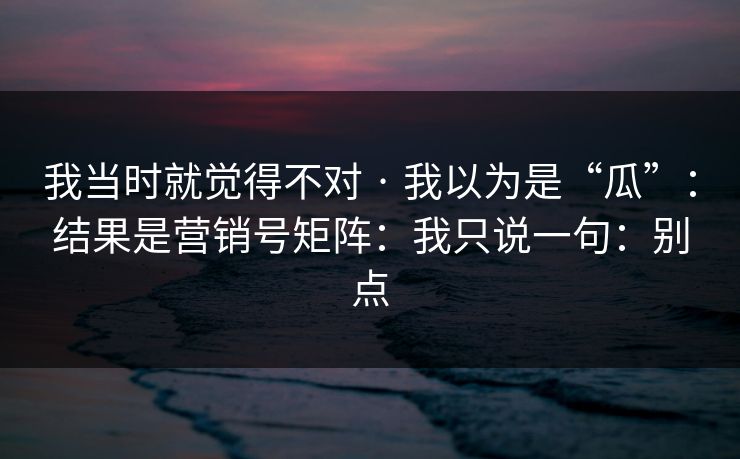 我当时就觉得不对 · 我以为是“瓜”：结果是营销号矩阵：我只说一句：别点