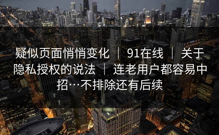 疑似页面悄悄变化 ｜ 91在线 ｜ 关于隐私授权的说法 ｜ 连老用户都容易中招…不排除还有后续