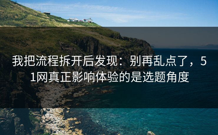 我把流程拆开后发现：别再乱点了，51网真正影响体验的是选题角度