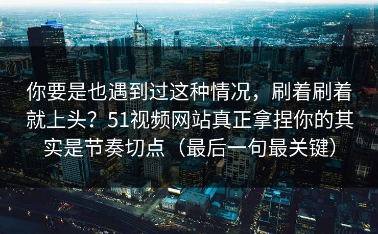 你要是也遇到过这种情况，刷着刷着就上头？51视频网站真正拿捏你的其实是节奏切点（最后一句最关键）