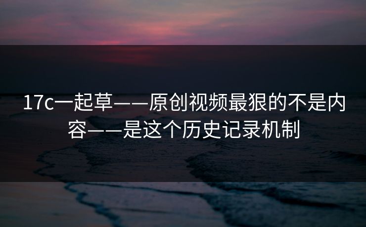 17c一起草——原创视频最狠的不是内容——是这个历史记录机制