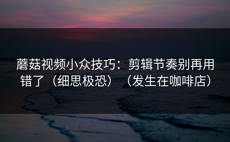 蘑菇视频小众技巧：剪辑节奏别再用错了（细思极恐）（发生在咖啡店）